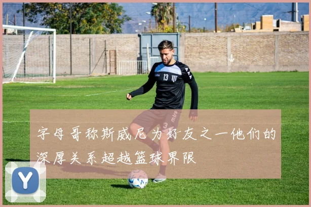 字母哥称斯威尼为好友之一他们的深厚关系超越篮球界限