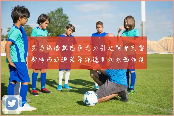 罗马诺透露巴萨无力引进阿尔瓦雷斯转而追逐若昂佩德罗切尔西拒绝放人