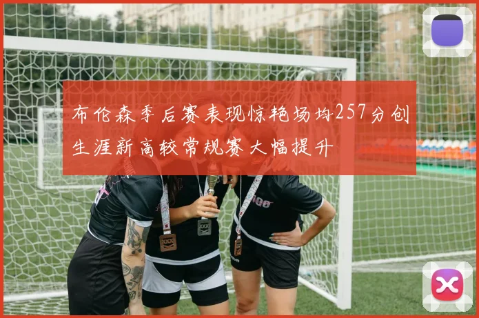 布伦森季后赛表现惊艳场均257分创生涯新高较常规赛大幅提升