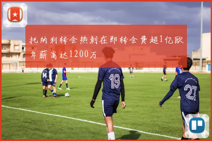 托纳利转会热刺在即转会费超1亿欧年薪高达1200万