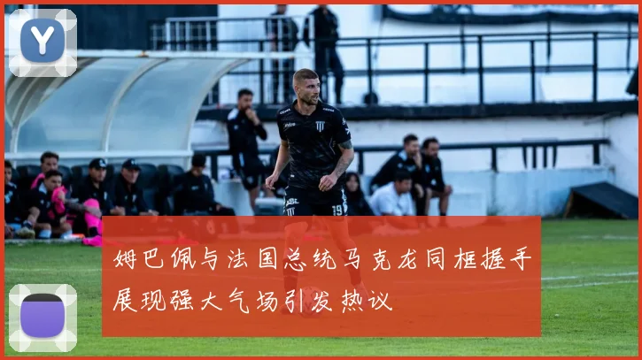 姆巴佩与法国总统马克龙同框握手展现强大气场引发热议