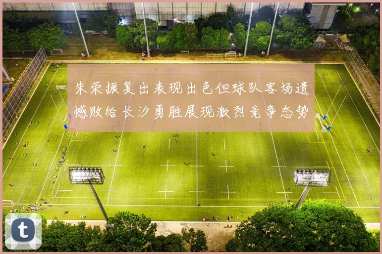 朱荣振复出表现出色但球队客场遗憾败给长沙勇胜展现激烈竞争态势
