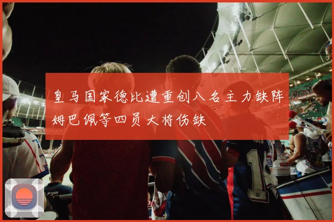 皇马国家德比遭重创八名主力缺阵姆巴佩等四员大将伤缺