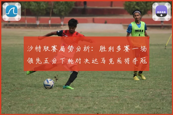 沙特联赛局势分析：胜利多赛一场领先五分下轮对决达马克或将夺冠
