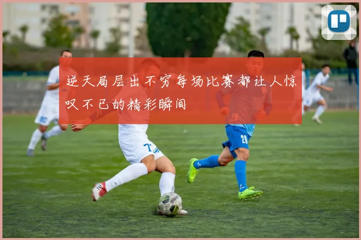 逆天局层出不穷每场比赛都让人惊叹不已的精彩瞬间