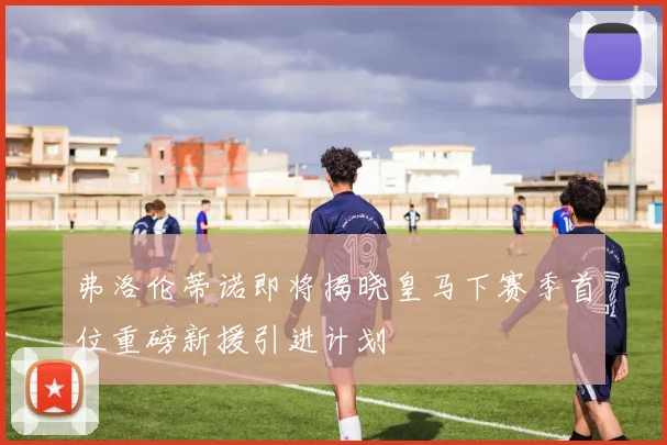 弗洛伦蒂诺即将揭晓皇马下赛季首位重磅新援引进计划