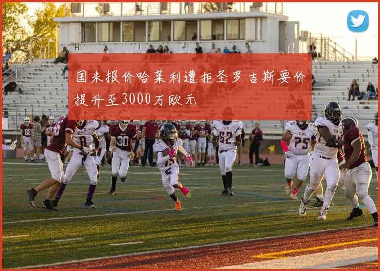 国米报价哈莱利遭拒圣罗吉斯要价提升至3000万欧元