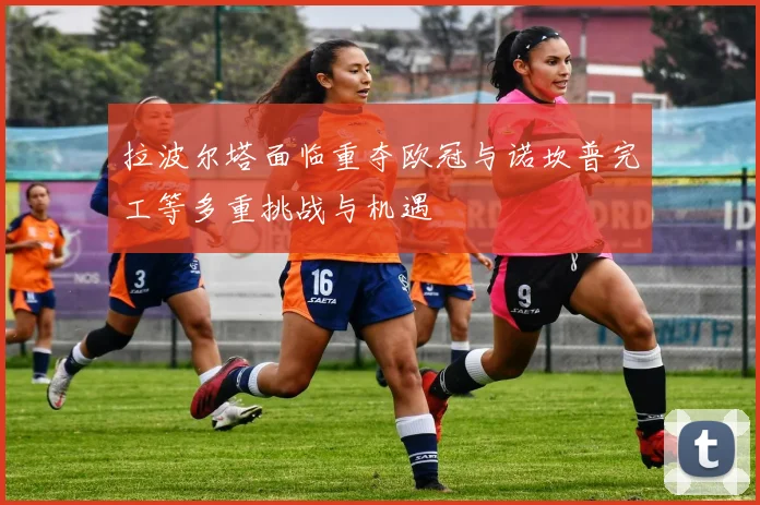 拉波尔塔面临重夺欧冠与诺坎普完工等多重挑战与机遇