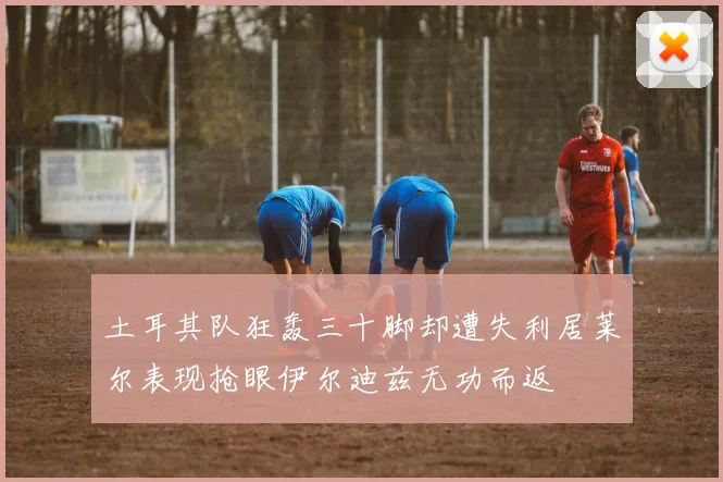 土耳其队狂轰三十脚却遭失利居莱尔表现抢眼伊尔迪兹无功而返