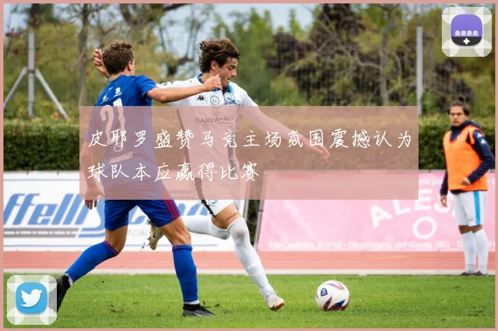 皮耶罗盛赞马竞主场氛围震撼认为球队本应赢得比赛