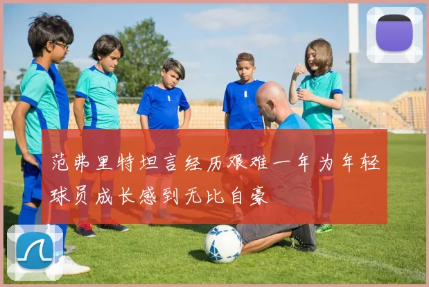 范弗里特坦言经历艰难一年为年轻球员成长感到无比自豪