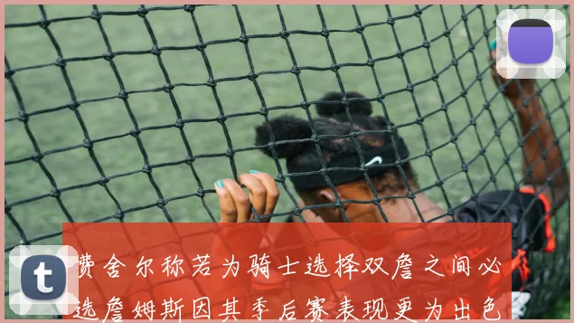 费舍尔称若为骑士选择双詹之间必选詹姆斯因其季后赛表现更为出色